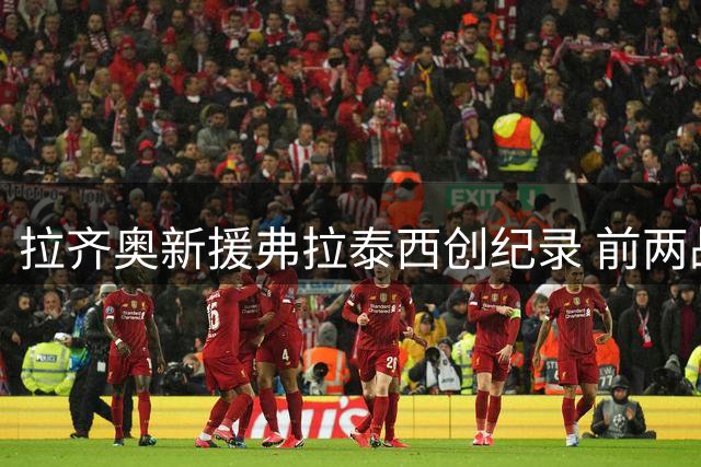 拉齐奥新援弗拉泰西创纪录 前两战连斩堪比传奇中场
