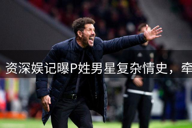 资深娱记曝P姓男星复杂情史，牵扯多位明星引热议